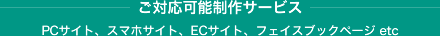 ご対応可能制作サービス / PCサイト、スマホサイト、ECサイト、フェイスブックページ etc